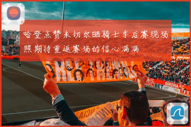 哈登点赞米切尔晒骑士季后赛现场照期待重返赛场的信心满满