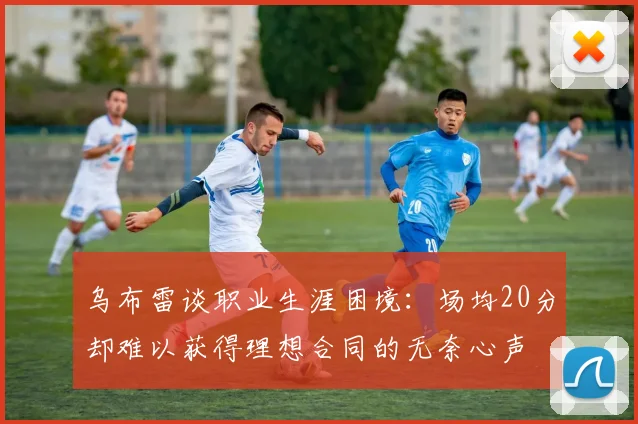 乌布雷谈职业生涯困境：场均20分却难以获得理想合同的无奈心声