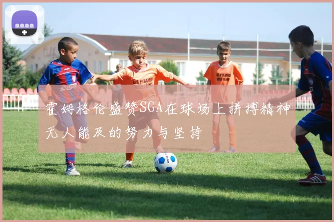 霍姆格伦盛赞SGA在球场上拼搏精神无人能及的努力与坚持