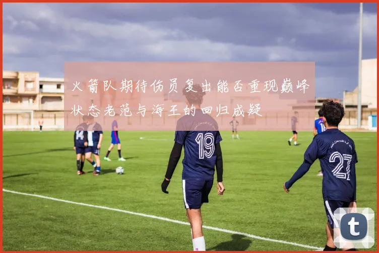 火箭队期待伤员复出能否重现巅峰状态老范与海王的回归成疑