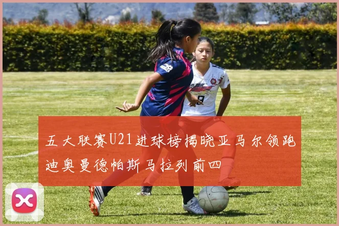 五大联赛U21进球榜揭晓亚马尔领跑迪奥曼德帕斯马拉列前四