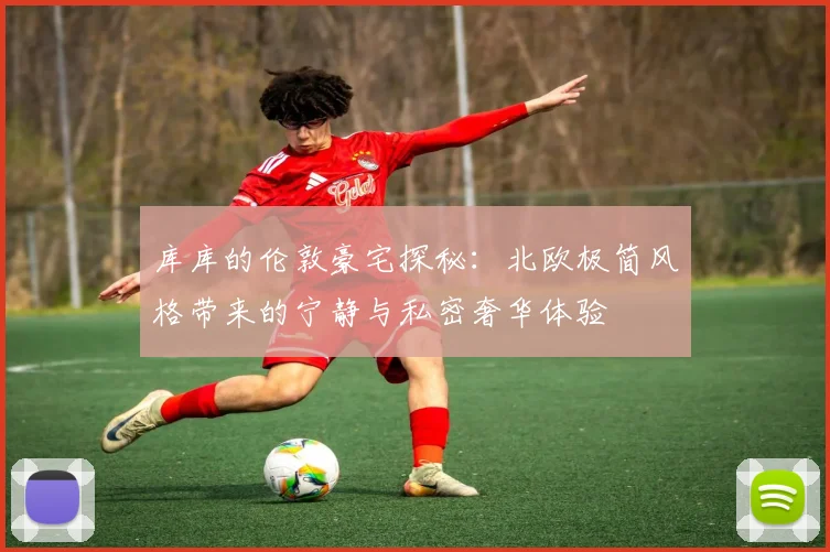 库库的伦敦豪宅探秘：北欧极简风格带来的宁静与私密奢华体验
