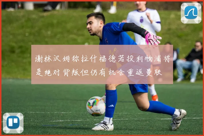 谢林汉姆称拉什福德若投利物浦将是绝对背叛但仍有机会重返曼联