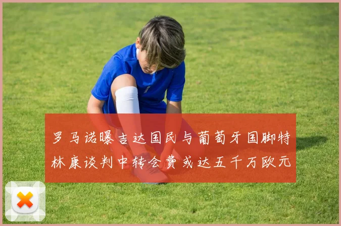 罗马诺曝吉达国民与葡萄牙国脚特林康谈判中转会费或达五千万欧元