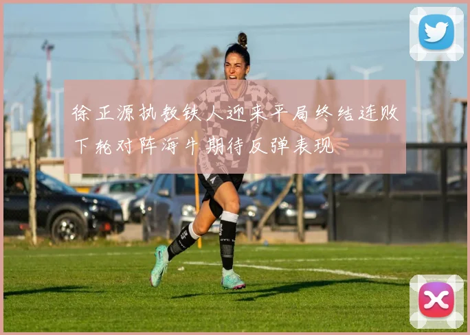 徐正源执教铁人迎来平局终结连败下轮对阵海牛期待反弹表现