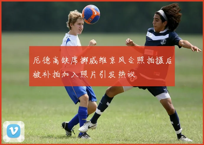 厄德高缺席挪威维京风合照拍摄后被补拍加入照片引发热议