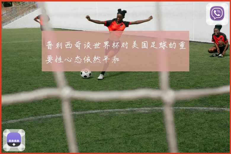 普利西奇谈世界杯对美国足球的重要性心态依然平和