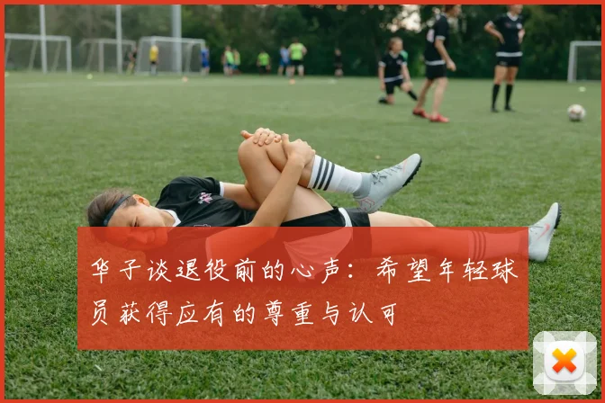 华子谈退役前的心声：希望年轻球员获得应有的尊重与认可